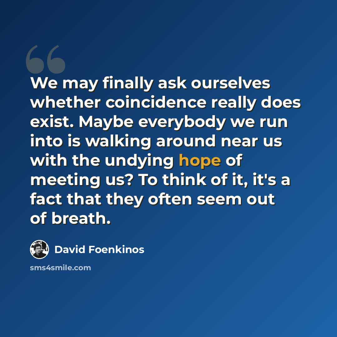“We may finally ask ourselves whether coincidence really does exist. Maybe everybody we run into is walking around near us with the undying hope of meeting us? To think of it, it's a fact that they often seem out of breath.” quote by David Foenkinos