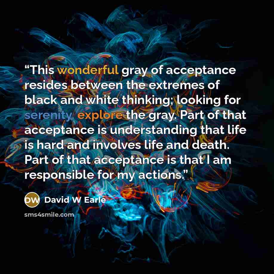 “This wonderful gray of acceptance resides between the extremes of black and white thinking; looking for serenity, explore the gray. Part of that acceptance is understanding that life is hard and involves life and death. Part of that acceptance is that I am responsible for my actions.” quote by David W Earle