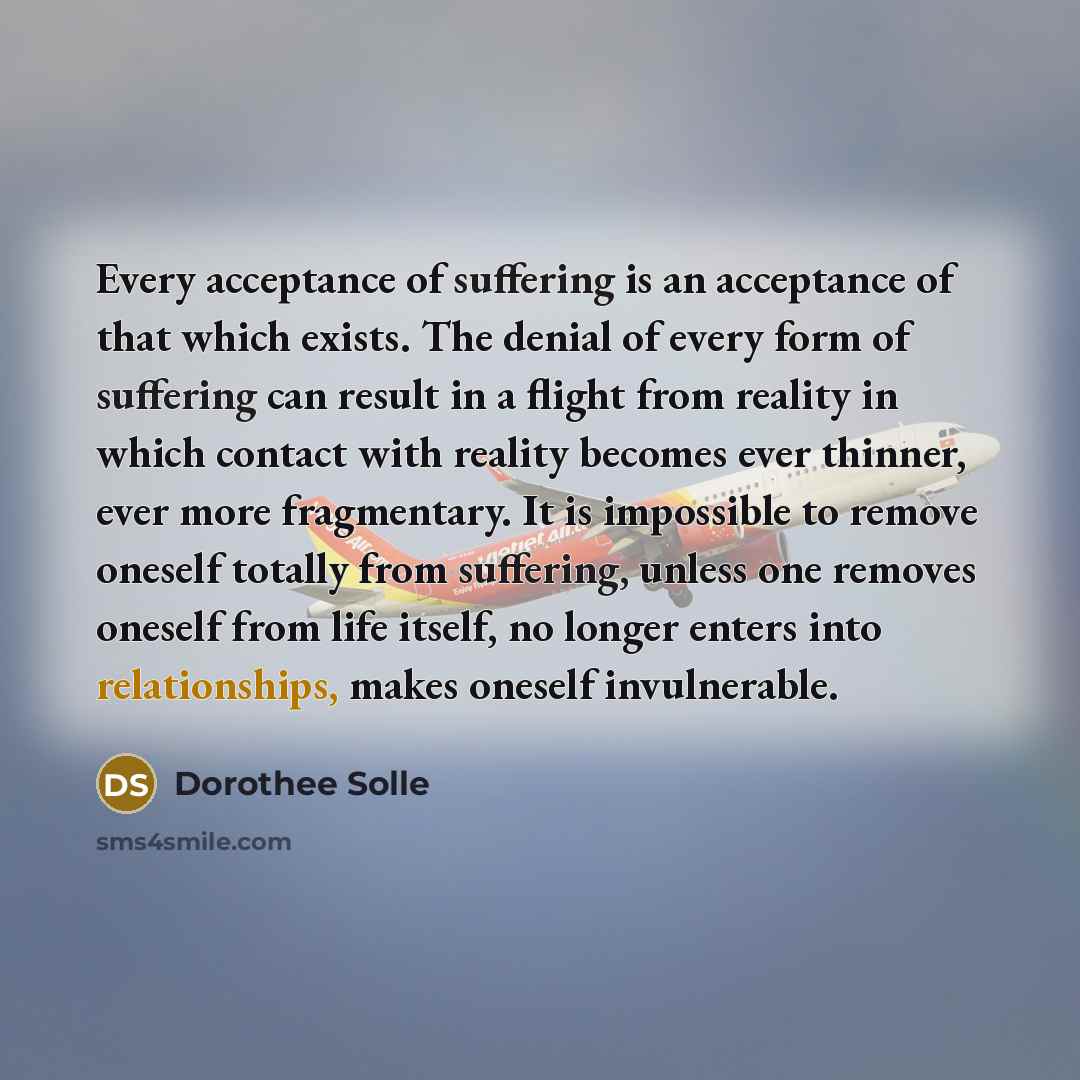 “Every acceptance of suffering is an acceptance of that which exists. The denial of every form of suffering can result in a flight from reality in which contact with reality becomes ever thinner, ever more fragmentary. It is impossible to remove oneself totally from suffering, unless one removes…” quote by Dorothee Solle