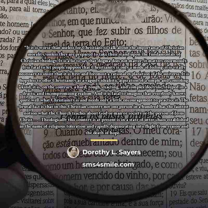 “It it is worse than useless for Christians to talk about the importance of Christian morality, unless they are prepared to take their stand upon the fundamentals of Christian theology. It is a lie to say that dogma does not matter; it matters enormously. It is fatal to let people suppose that…” quote by Dorothy L. Sayers