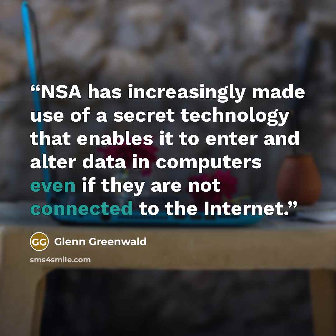 “NSA has increasingly made use of a secret technology that enables it to enter and alter data in computers even if they are not connected to the Internet.” quote by Glenn Greenwald