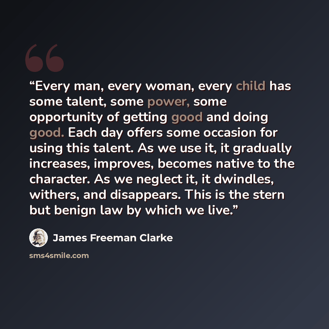 “Every man, every woman, every child has some talent, some power, some opportunity of getting good and doing good. Each day offers some occasion for using this talent. As we use it, it gradually increases, improves, becomes native to the character. As we neglect it, it dwindles, withers, and…” quote by James Freeman Clarke