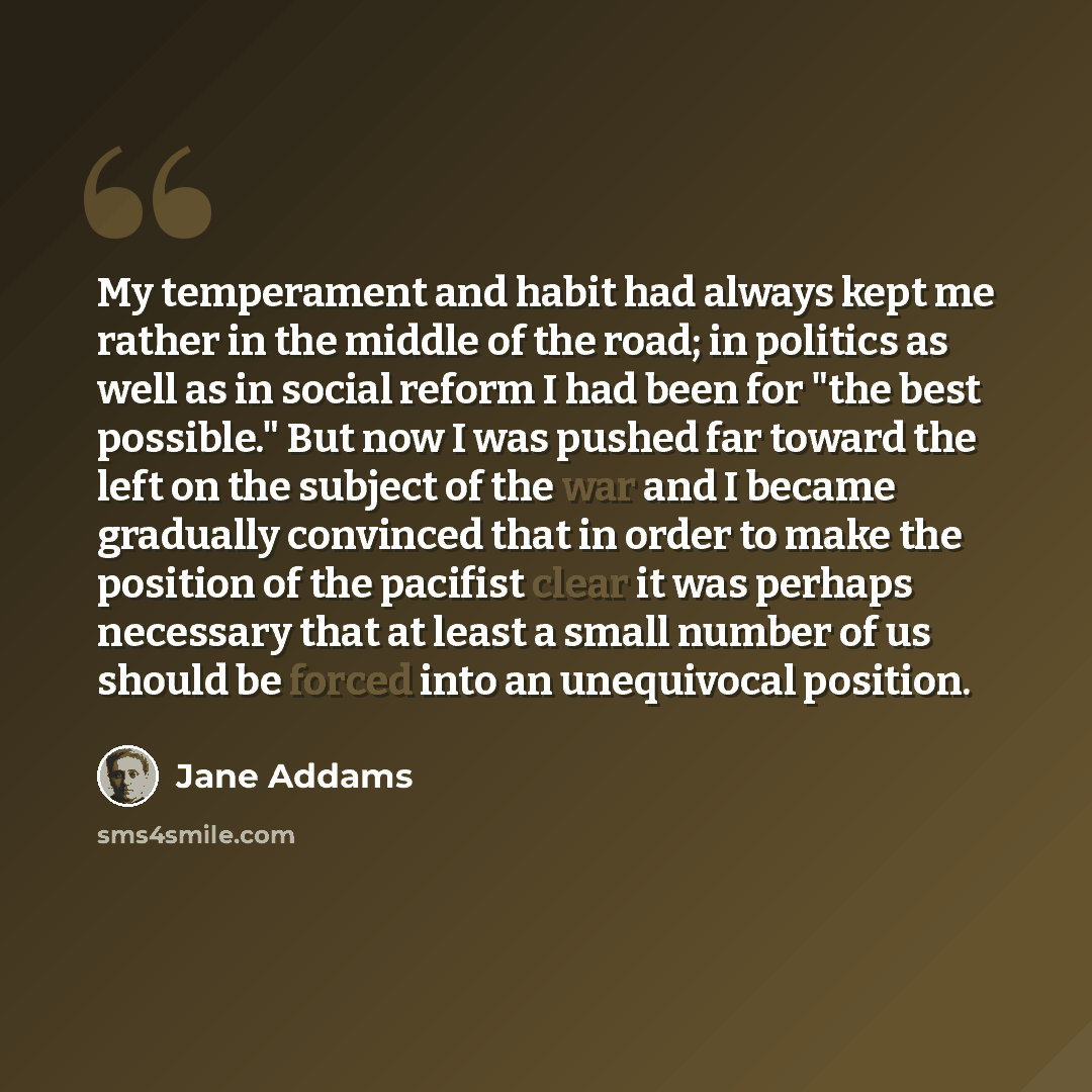 “My temperament and habit had always kept me rather in the middle of the road; in politics as well as in social reform I had been for "the best possible." But now I was pushed far toward the left on the subject of the war and I became gradually convinced that in order to make the position of the…” quote by Jane Addams