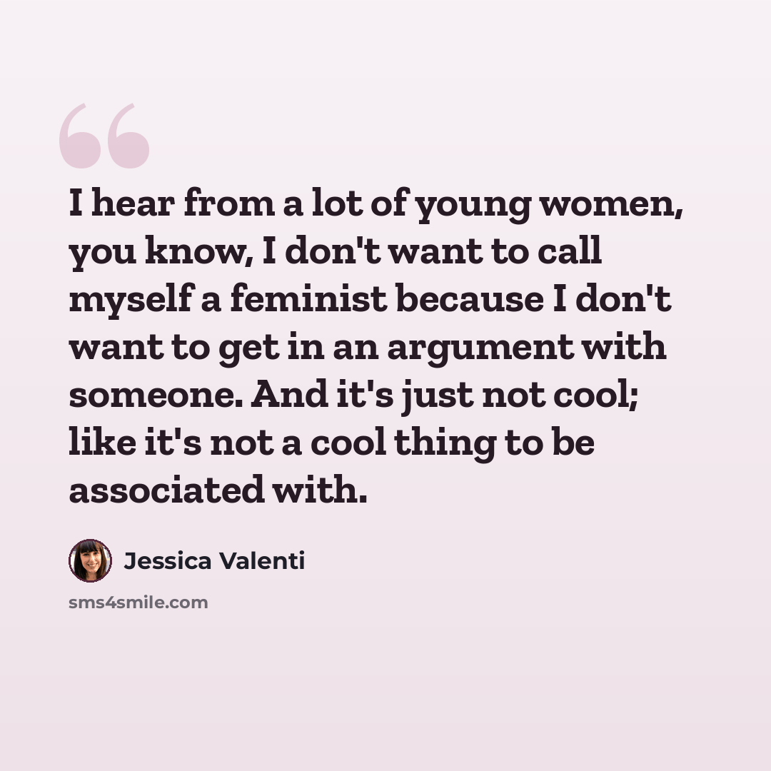 “I hear from a lot of young women, you know, I don't want to call myself a feminist because I don't want to get in an argument with someone. And it's just not cool; like it's not a cool thing to be associated with.” quote by Jessica Valenti