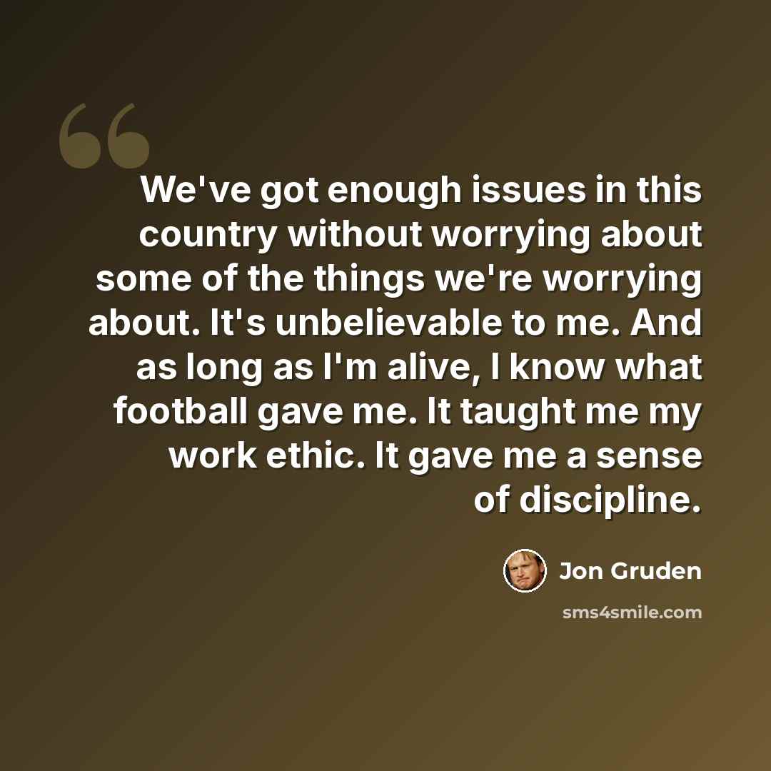 “We've got enough issues in this country without worrying about some of the things we're worrying about. It's unbelievable to me. And as long as I'm alive, I know what football gave me. It taught me my work ethic. It gave me a sense of discipline.” quote by Jon Gruden