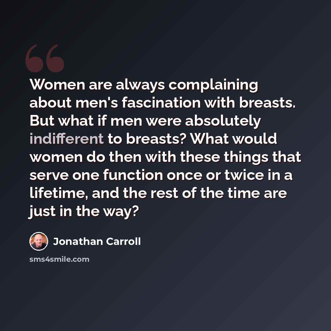 “Women are always complaining about men's fascination with breasts. But what if men were absolutely indifferent to breasts? What would women do then with these things that serve one function once or twice in a lifetime, and the rest of the time are just in the way?” quote by Jonathan Carroll
