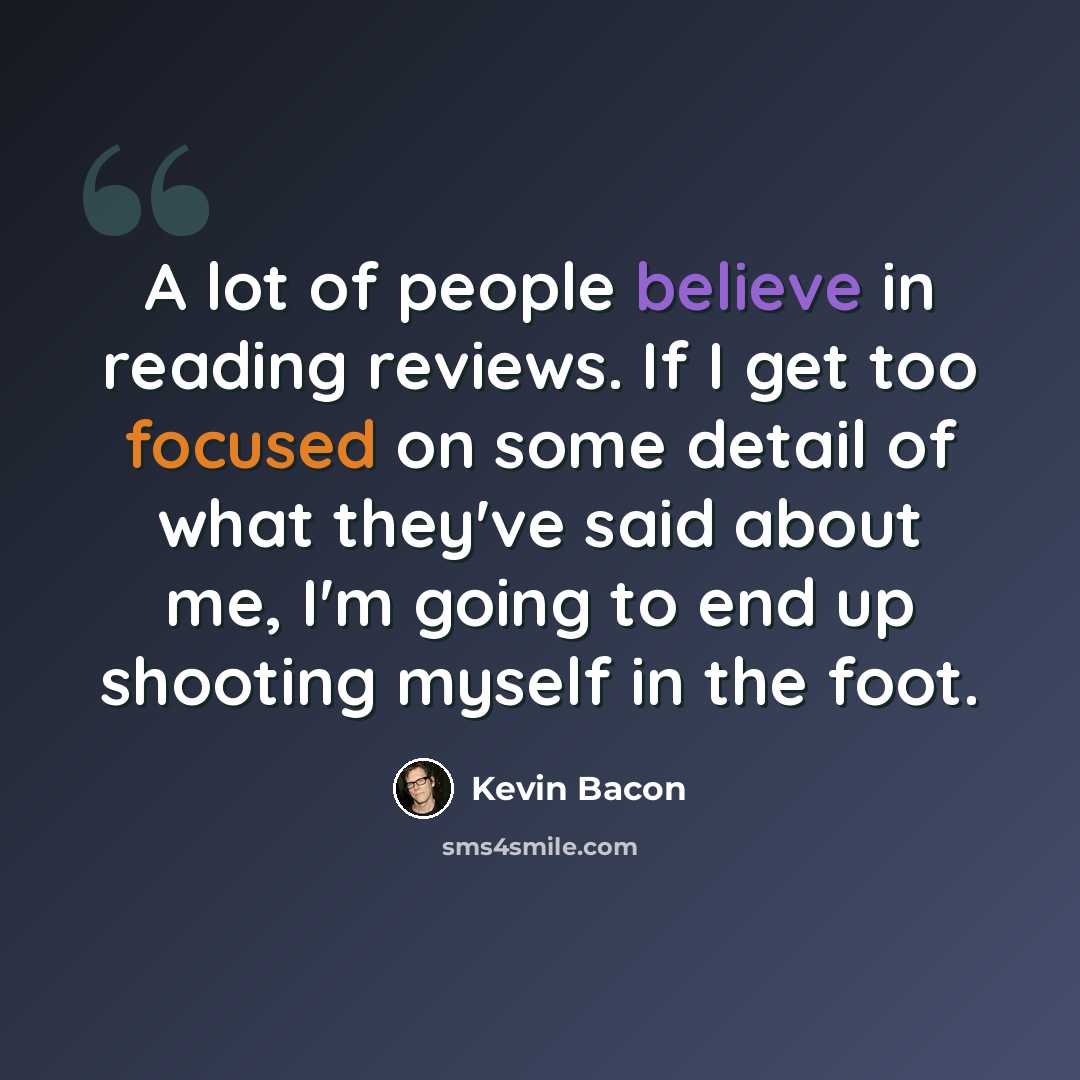 “A lot of people believe in reading reviews. If I get too focused on some detail of what they've said about me, I'm going to end up shooting myself in the foot.” quote by Kevin Bacon