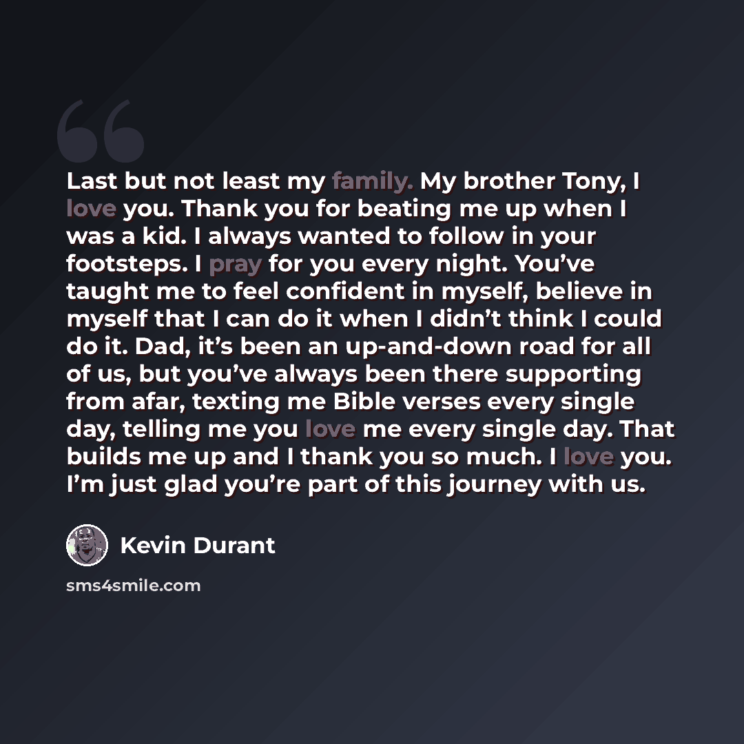 “Last but not least my family. My brother Tony, I love you. Thank you for beating me up when I was a kid. I always wanted to follow in your footsteps. I pray for you every night. You’ve taught me to feel confident in myself, believe in myself that I can do it when I didn’t think I could do it. Dad…” quote by Kevin Durant