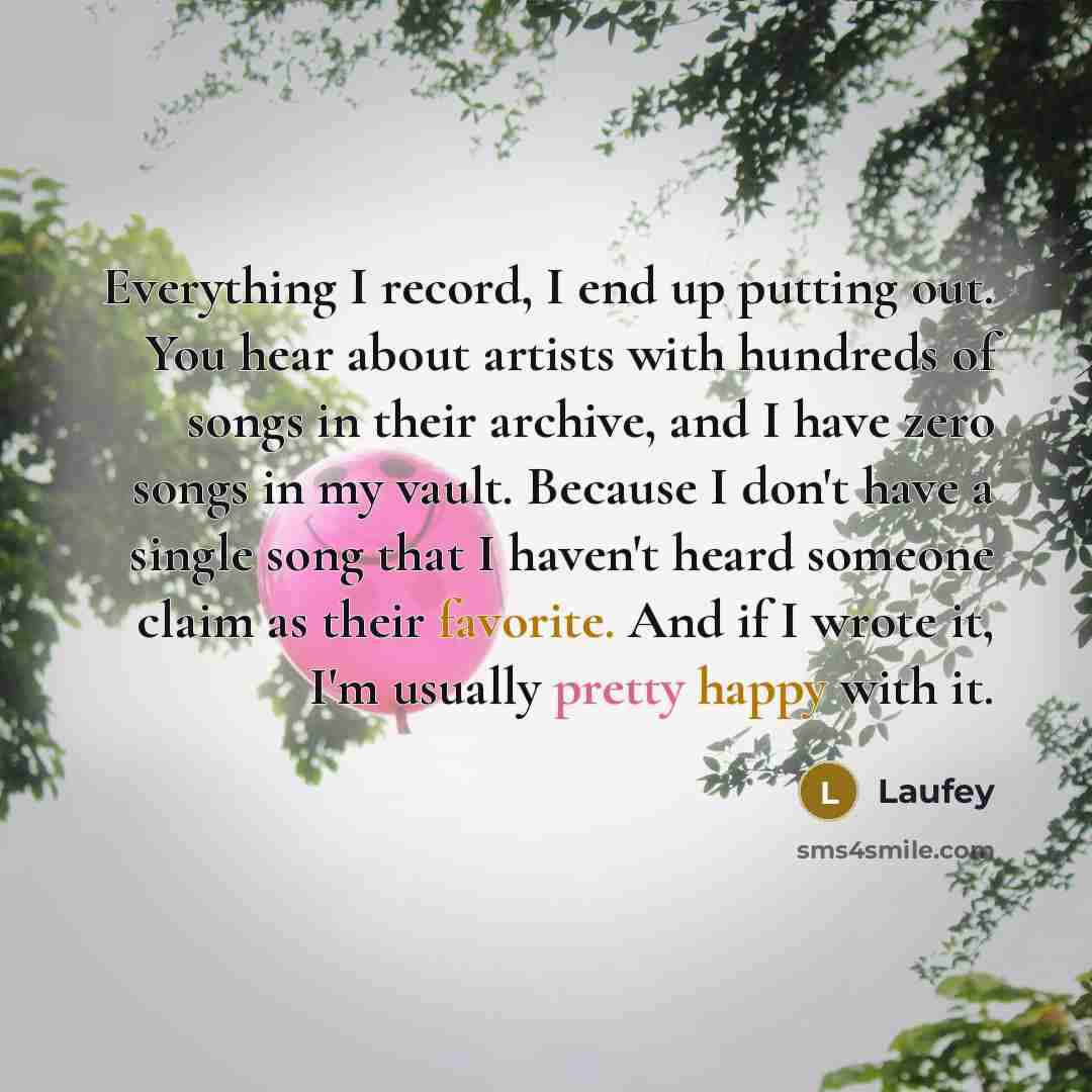 “Everything I record, I end up putting out. You hear about artists with hundreds of songs in their archive, and I have zero songs in my vault. Because I don't have a single song that I haven't heard someone claim as their favorite. And if I wrote it, I'm usually pretty happy with it.” quote by Laufey