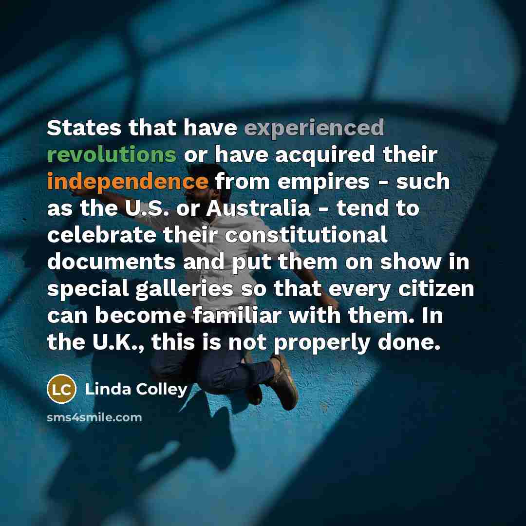 “States that have experienced revolutions or have acquired their independence from empires - such as the U.S. or Australia - tend to celebrate their constitutional documents and put them on show in special galleries so that every citizen can become familiar with them. In the U.K., this is not…” quote by Linda Colley