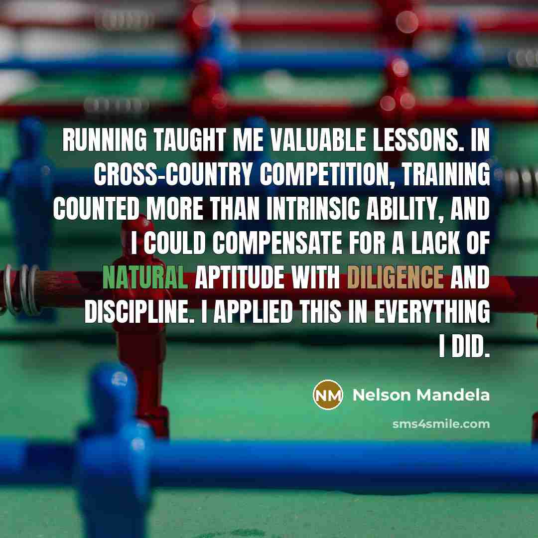 “Running taught me valuable lessons. In cross-country competition, training counted more than intrinsic ability, and I could compensate for a lack of natural aptitude with diligence and discipline. I applied this in everything I did.” quote by Nelson Mandela