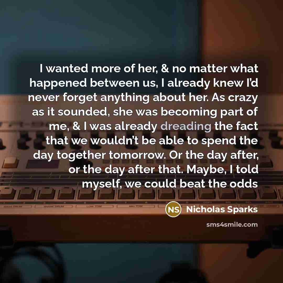 “I wanted more of her, & no matter what happened between us, I already knew I’d never forget anything about her. As crazy as it sounded, she was becoming part of me, & I was already dreading the fact that we wouldn’t be able to spend the day together tomorrow. Or the day after, or the day after…” quote by Nicholas Sparks
