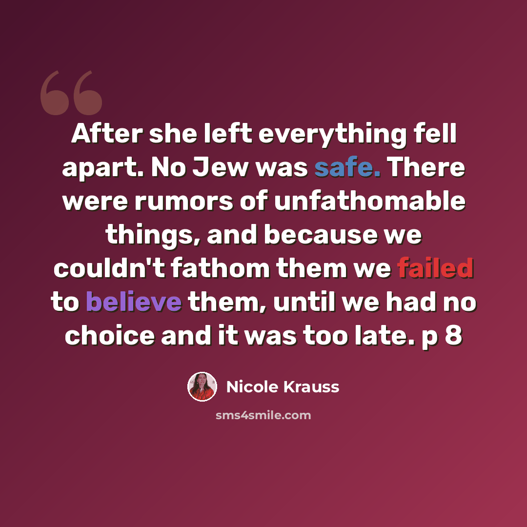 “After she left everything fell apart. No Jew was safe. There were rumors of unfathomable things, and because we couldn't fathom them we failed to believe them, until we had no choice and it was too late. p 8” quote by Nicole Krauss