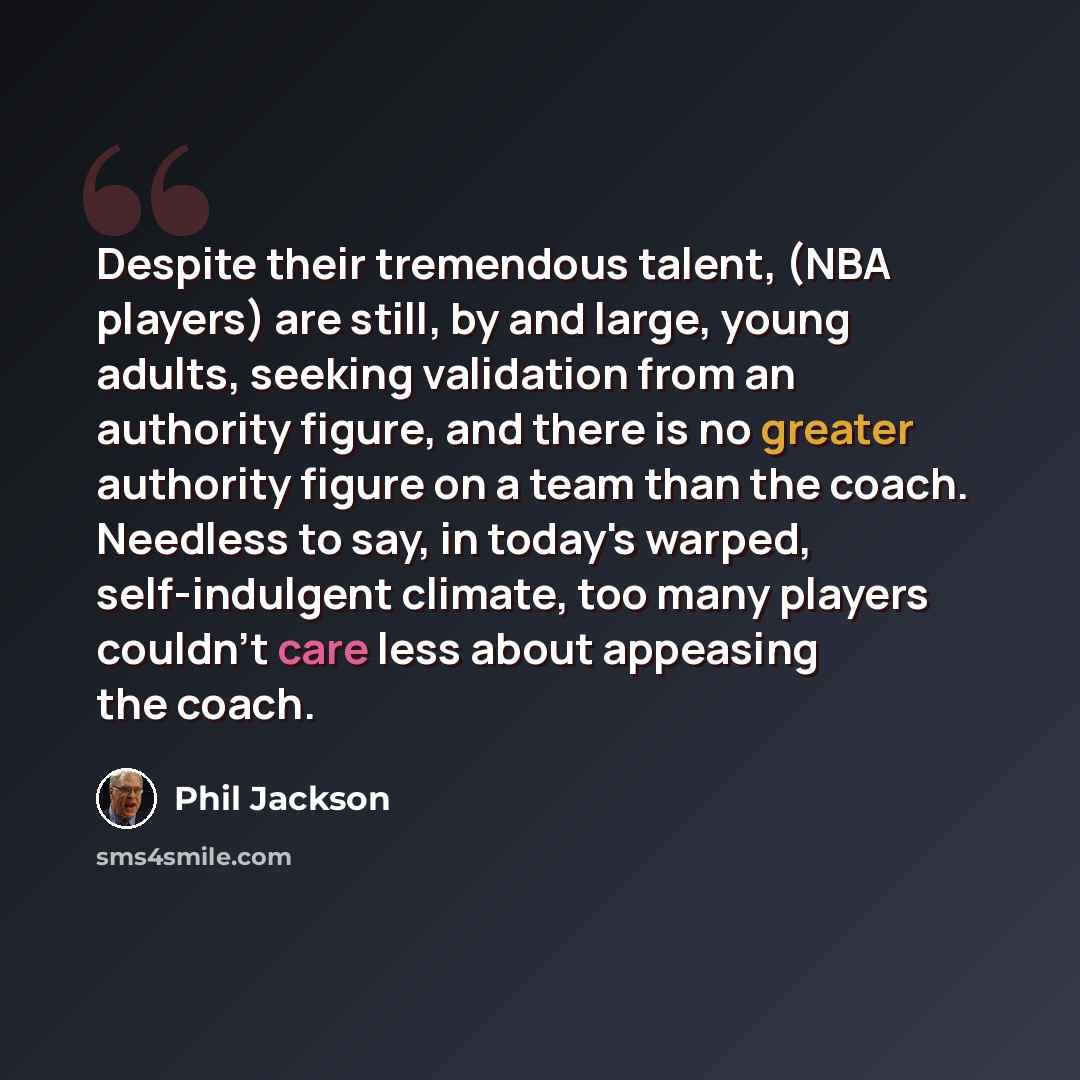 “Despite their tremendous talent, (NBA players) are still, by and large, young adults, seeking validation from an authority figure, and there is no greater authority figure on a team than the coach. Needless to say, in today's warped, self-indulgent climate, too many players couldn't care less…” quote by Phil Jackson