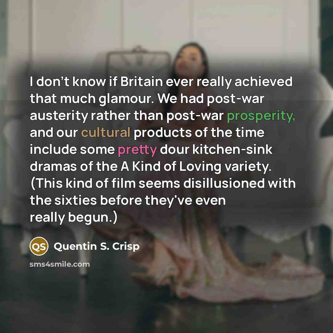 “I don't know if Britain ever really achieved that much glamour. We had post-war austerity rather than post-war prosperity, and our cultural products of the time include some pretty dour kitchen-sink dramas of the A Kind of Loving variety. (This kind of film seems disillusioned with the sixties…” quote by Quentin S. Crisp
