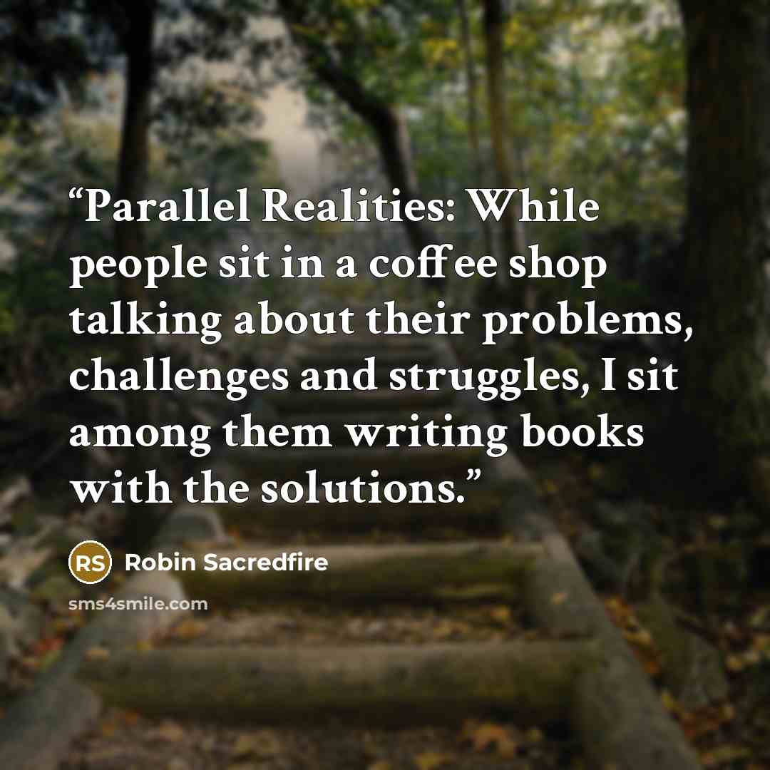 “Parallel Realities: While people sit in a coffee shop talking about their problems, challenges and struggles, I sit among them writing books with the solutions.” quote by Robin Sacredfire