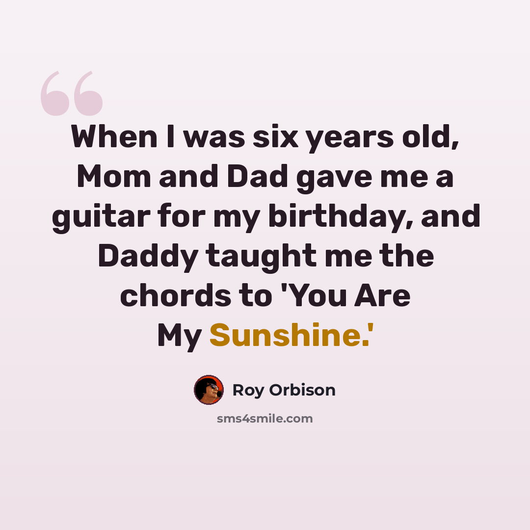 “When I was six years old, Mom and Dad gave me a guitar for my birthday, and Daddy taught me the chords to 'You Are My Sunshine.'” quote by Roy Orbison