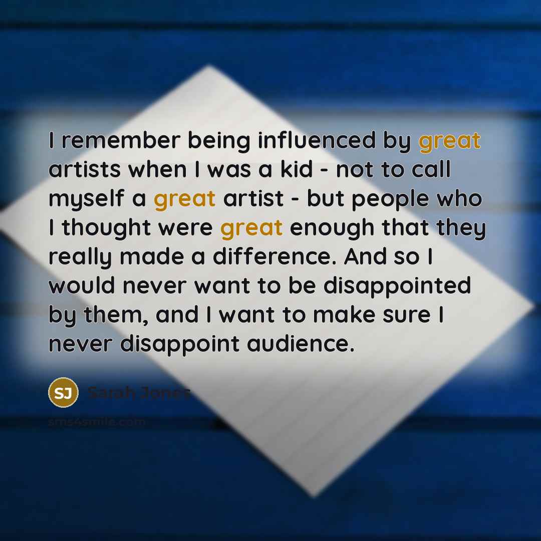 “I remember being influenced by great artists when I was a kid - not to call myself a great artist - but people who I thought were great enough that they really made a difference. And so I would never want to be disappointed by them, and I want to make sure I never disappoint audience.” quote by Sarah Jones