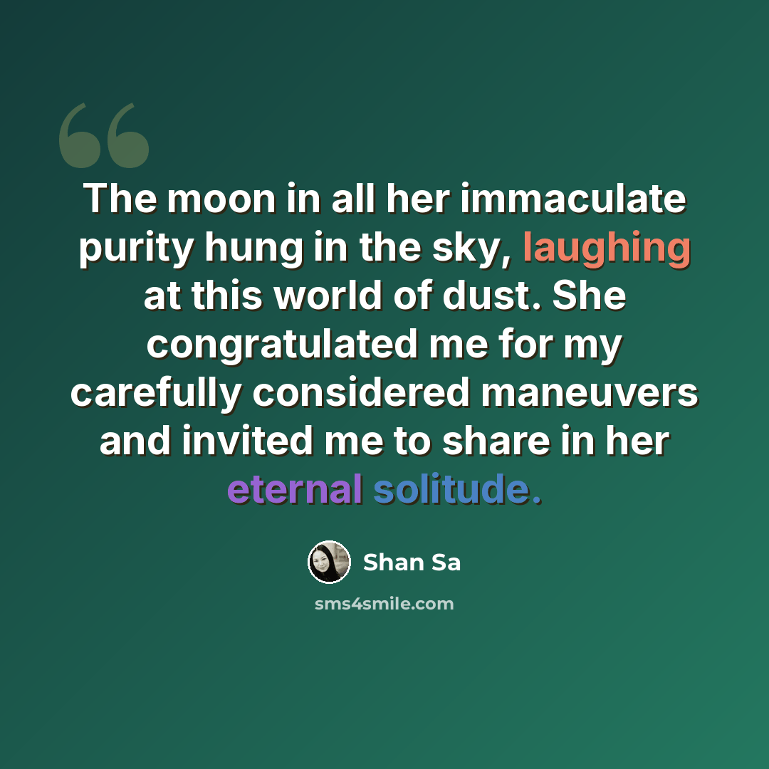 “The moon in all her immaculate purity hung in the sky, laughing at this world of dust. She congratulated me for my carefully considered maneuvers and invited me to share in her eternal solitude.” quote by Shan Sa