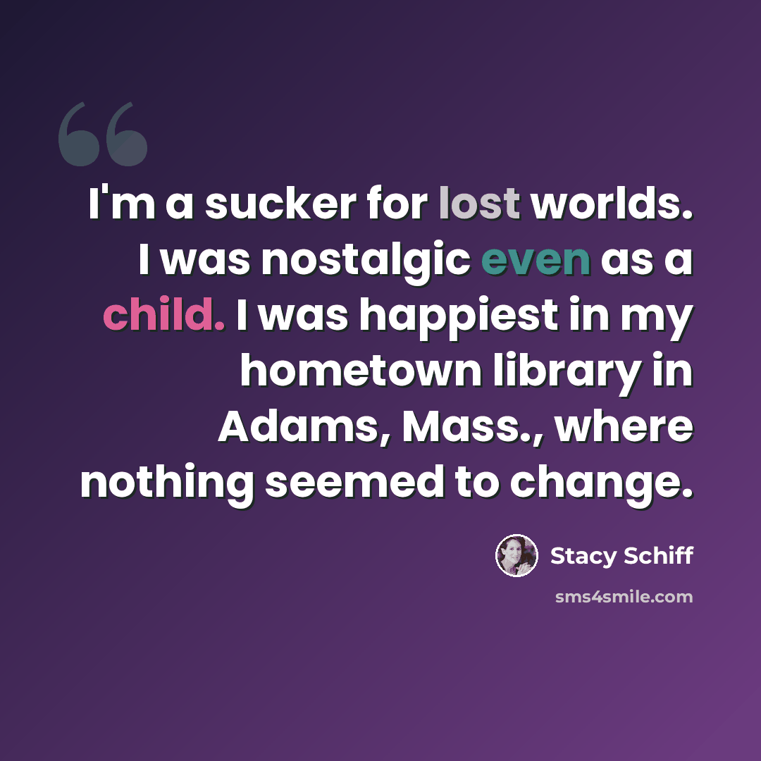 “I'm a sucker for lost worlds. I was nostalgic even as a child. I was happiest in my hometown library in Adams, Mass., where nothing seemed to change.” quote by Stacy Schiff