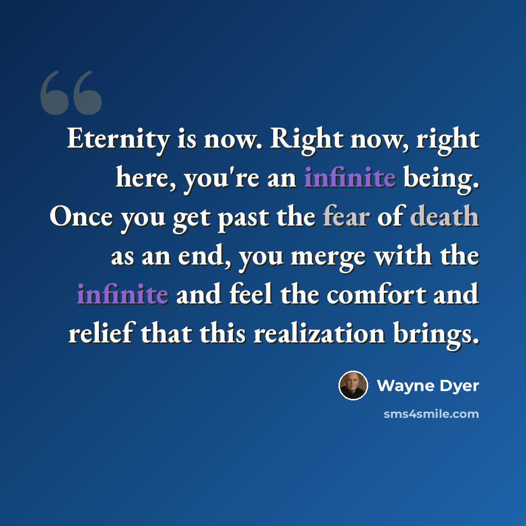 “Eternity is now. Right now, right here, you're an infinite being. Once you get past the fear of death as an end, you merge with the infinite and feel the comfort and relief that this realization brings.” quote by Wayne Dyer