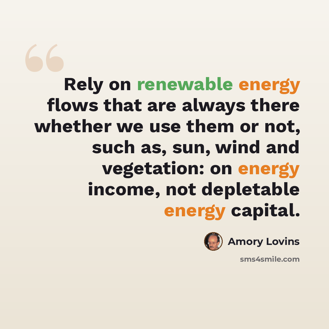 “Rely on renewable energy flows that are always there whether we use them or not, such as, sun, wind and vegetation: on energy income, not depletable energy capital.” quote by Amory Lovins