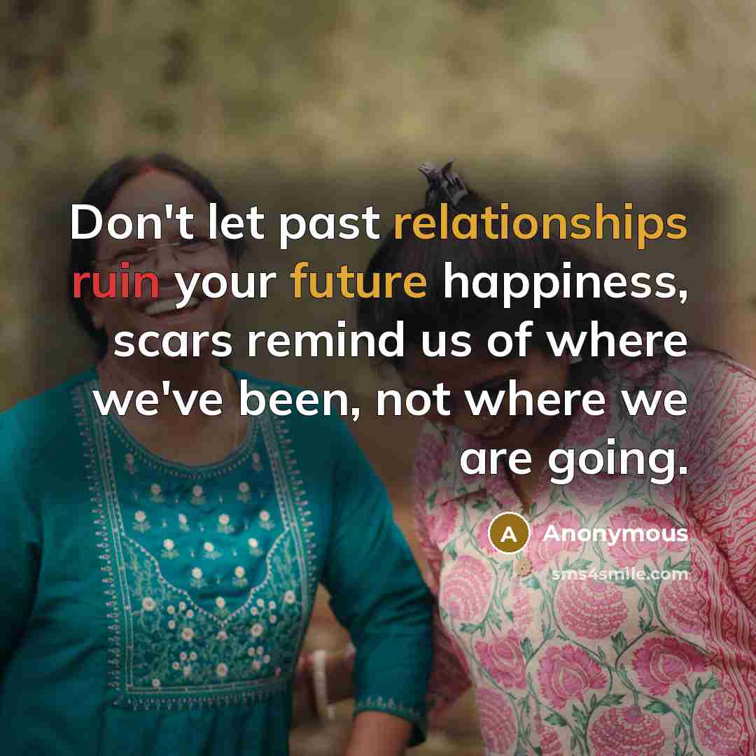 “Don't let past relationships ruin your future happiness, scars remind us of where we've been, not where we are going.” quote by Anonymous