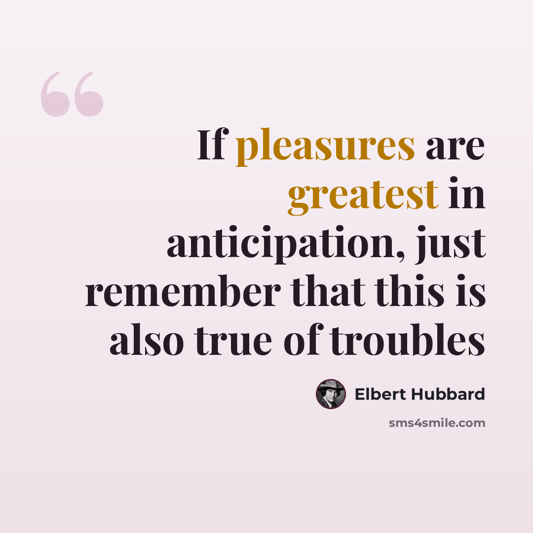 “If pleasures are greatest in anticipation, just remember that this is also true of troubles” quote by Elbert Hubbard