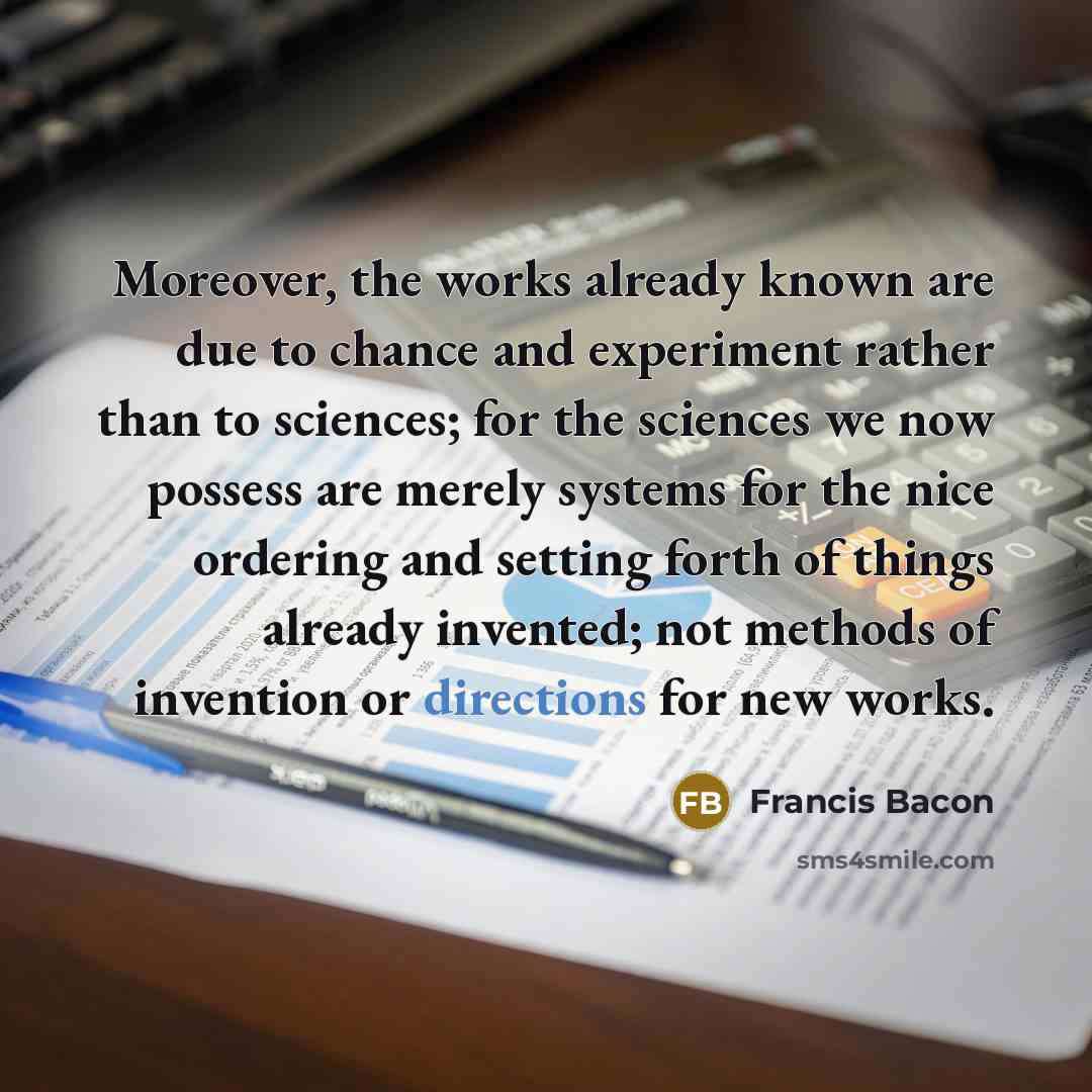 “Moreover, the works already known are due to chance and experiment rather than to sciences; for the sciences we now possess are merely systems for the nice ordering and setting forth of things already invented; not methods of invention or directions for new works.” quote by Francis Bacon