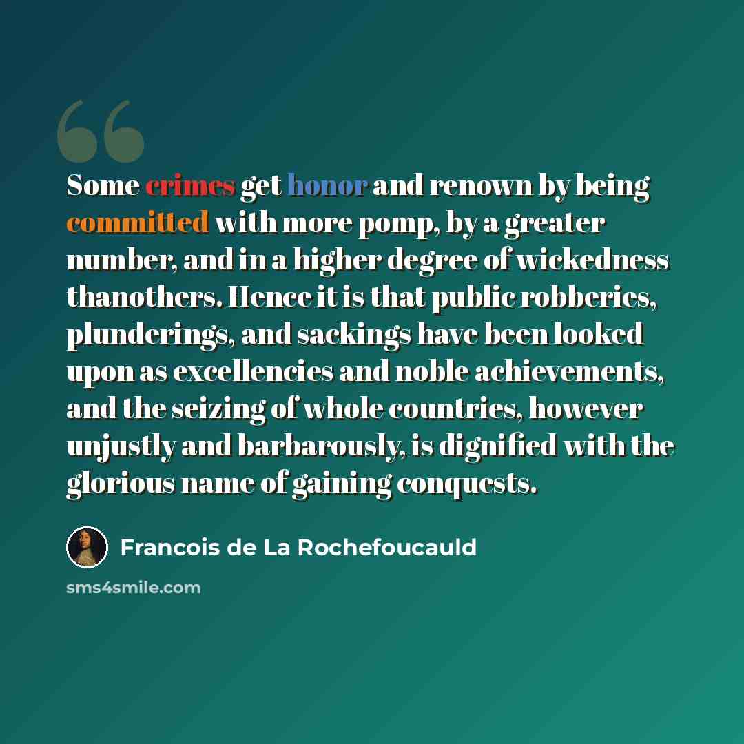 “Some crimes get honor and renown by being committed with more pomp, by a greater number, and in a higher degree of wickedness thanothers. Hence it is that public robberies, plunderings, and sackings have been looked upon as excellencies and noble achievements, and the seizing of whole countries…” quote by Francois de La Rochefoucauld