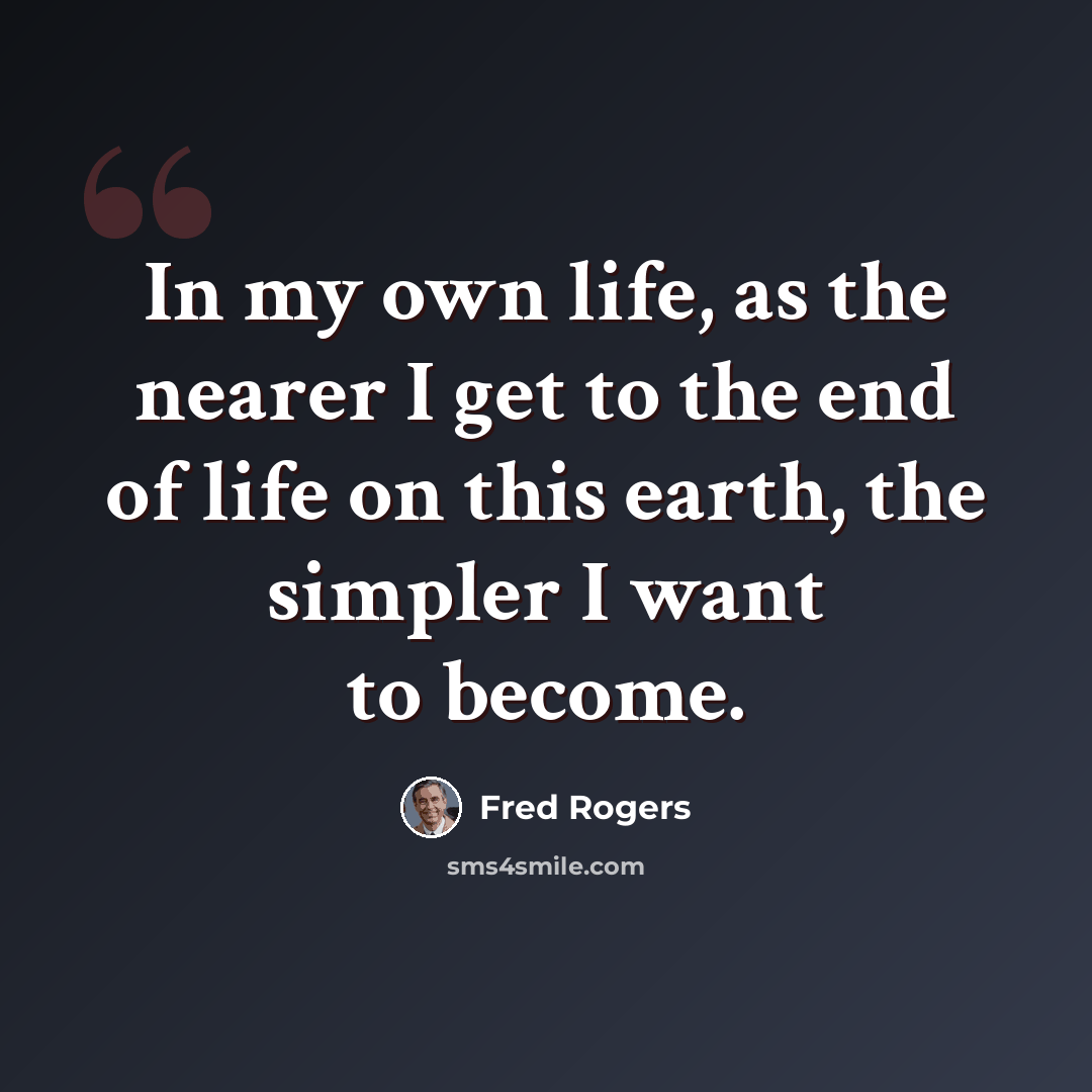 “In my own life, as the nearer I get to the end of life on this earth, the simpler I want to become.” quote by Fred Rogers