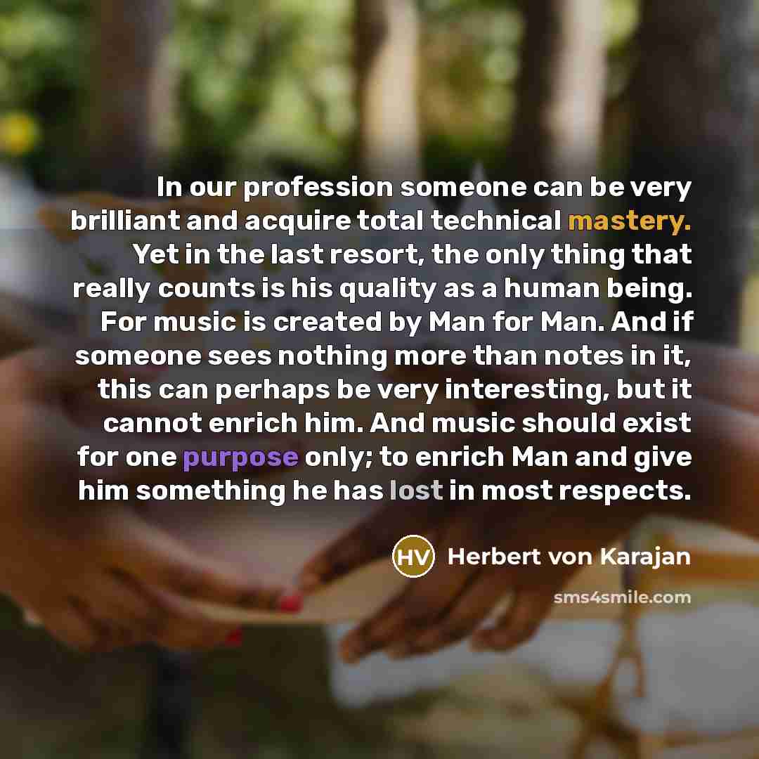“In our profession someone can be very brilliant and acquire total technical mastery. Yet in the last resort, the only thing that really counts is his quality as a human being. For music is created by Man for Man. And if someone sees nothing more than notes in it, this can perhaps be very…” quote by Herbert von Karajan