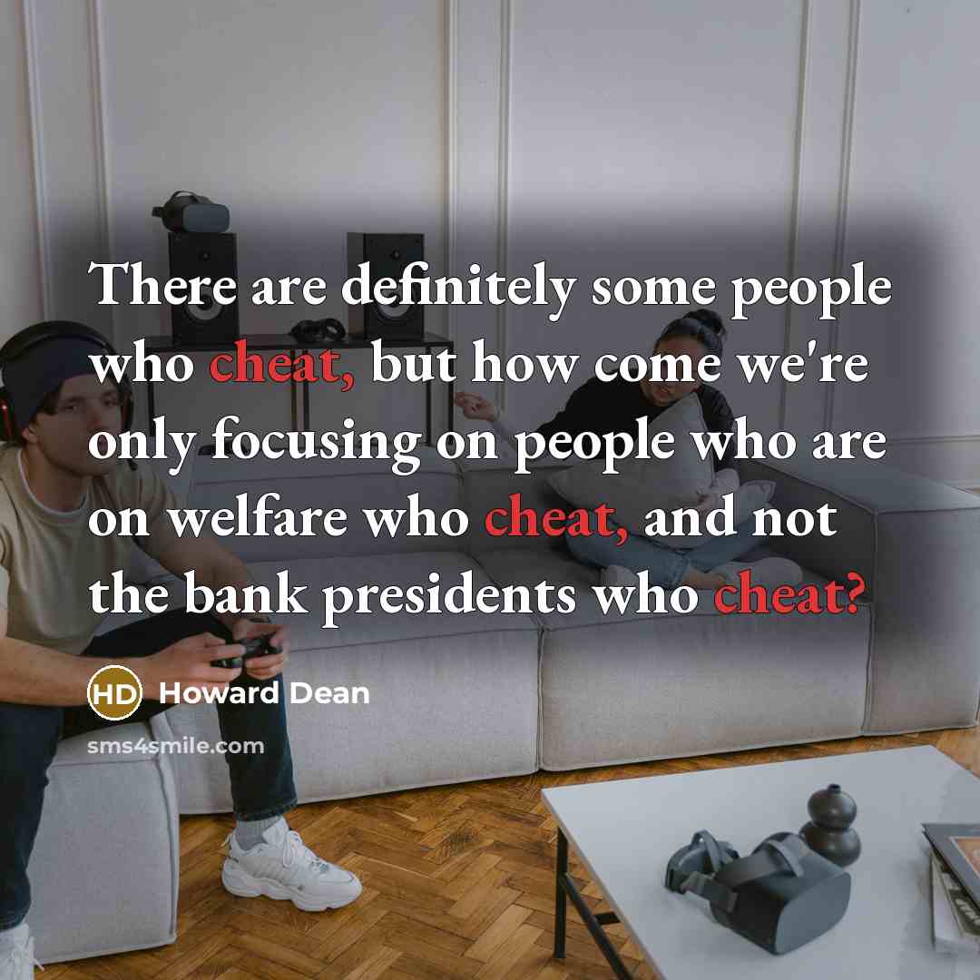 “There are definitely some people who cheat, but how come we're only focusing on people who are on welfare who cheat, and not the bank presidents who cheat?” quote by Howard Dean