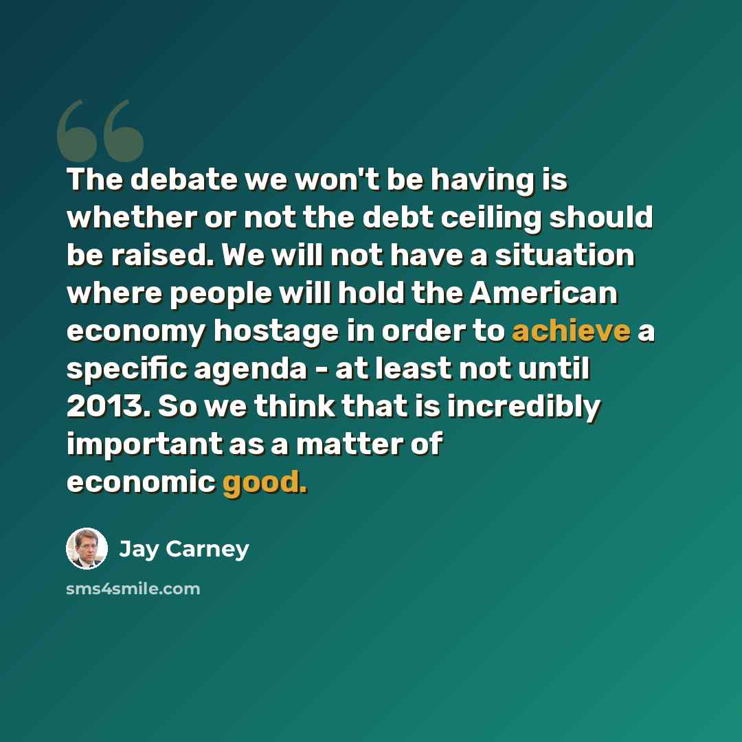 “The debate we won't be having is whether or not the debt ceiling should be raised. We will not have a situation where people will hold the American economy hostage in order to achieve a specific agenda - at least not until 2013. So we think that is incredibly important as a matter of economic good.” quote by Jay Carney