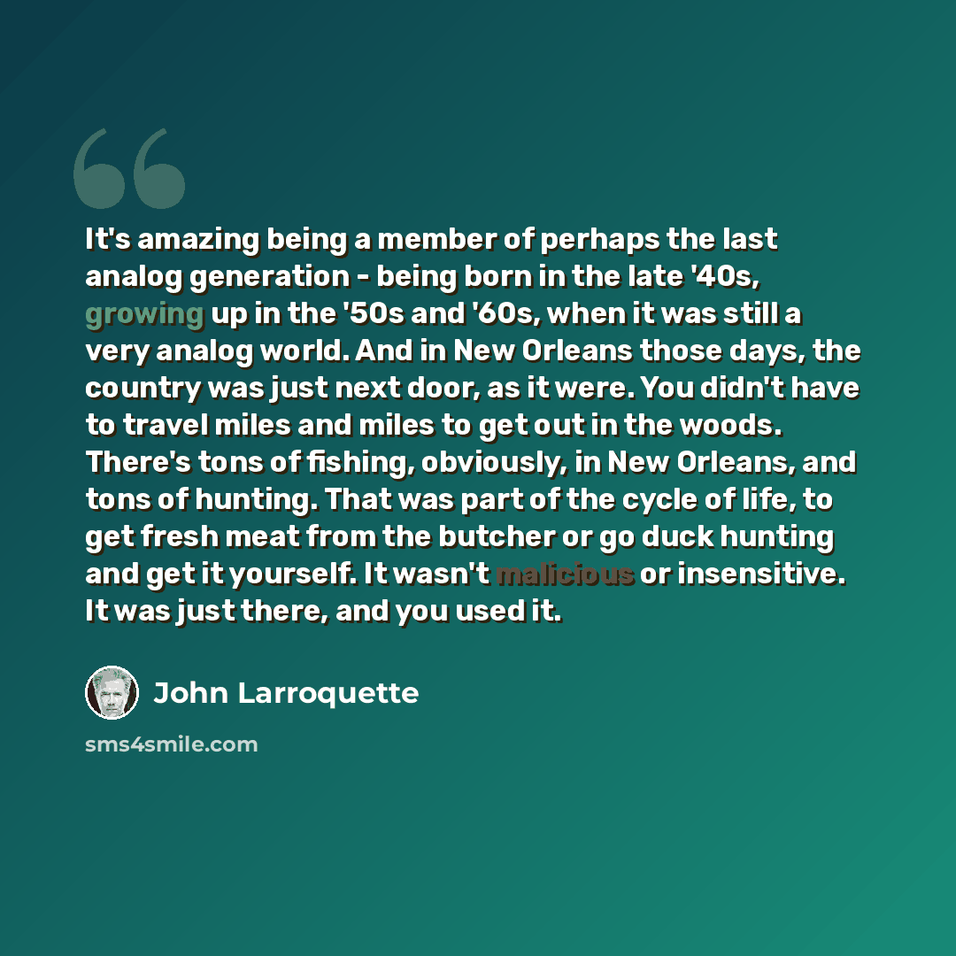 “It's amazing being a member of perhaps the last analog generation - being born in the late '40s, growing up in the '50s and '60s, when it was still a very analog world. And in New Orleans those days, the country was just next door, as it were. You didn't have to travel miles and miles to get out…” quote by John Larroquette