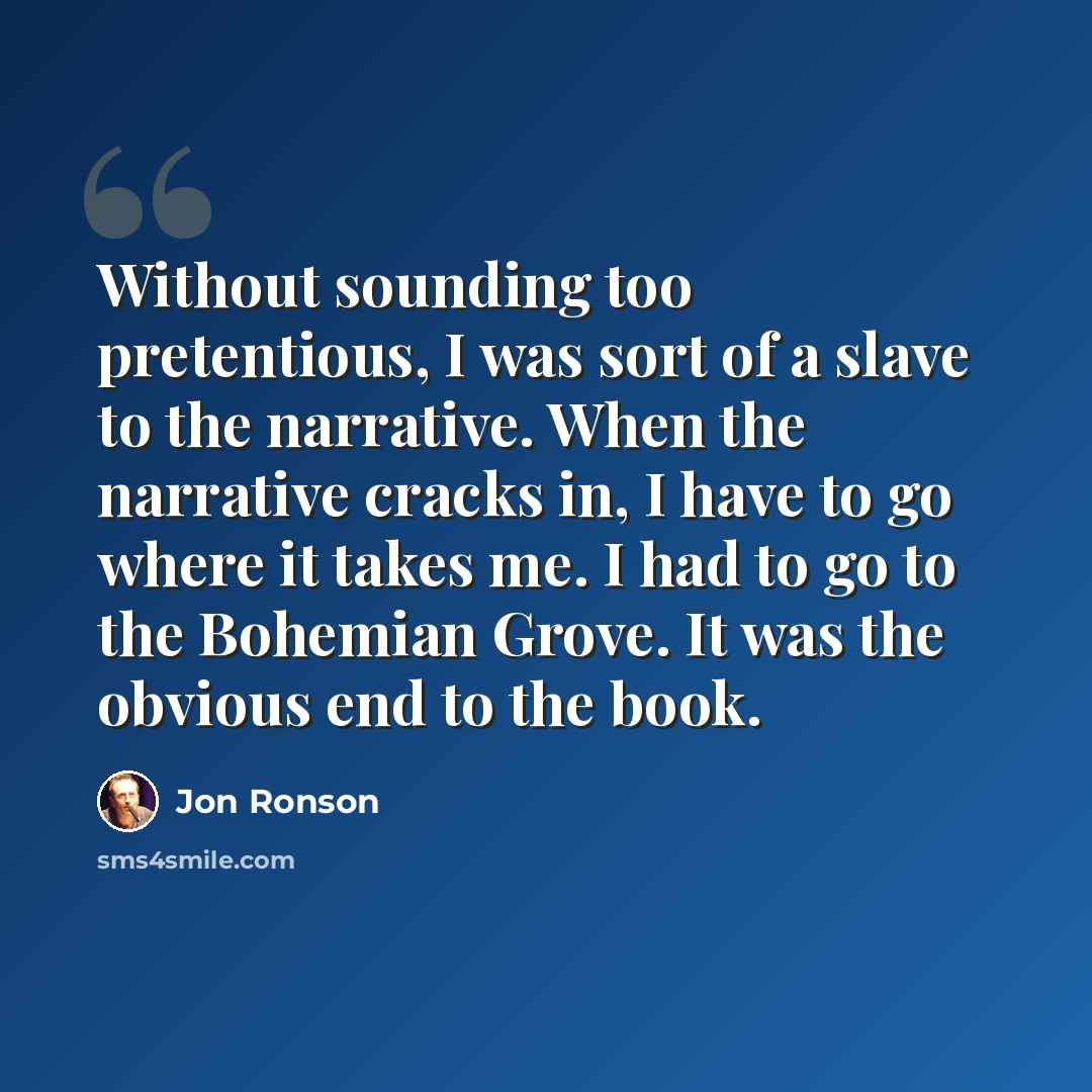 “Without sounding too pretentious, I was sort of a slave to the narrative. When the narrative cracks in, I have to go where it takes me. I had to go to the Bohemian Grove. It was the obvious end to the book.” quote by Jon Ronson