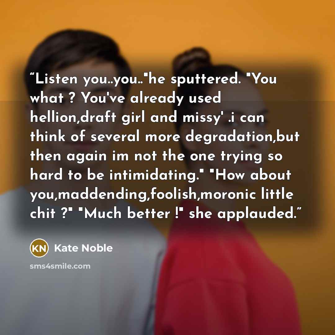 “Listen you..you.."he sputtered. "You what ? You've already used hellion,draft girl and missy' .i can think of several more degradation,but then again im not the one trying so hard to be intimidating." "How about you,maddending,foolish,moronic little chit ?" "Much better !" she applauded.” quote by Kate Noble