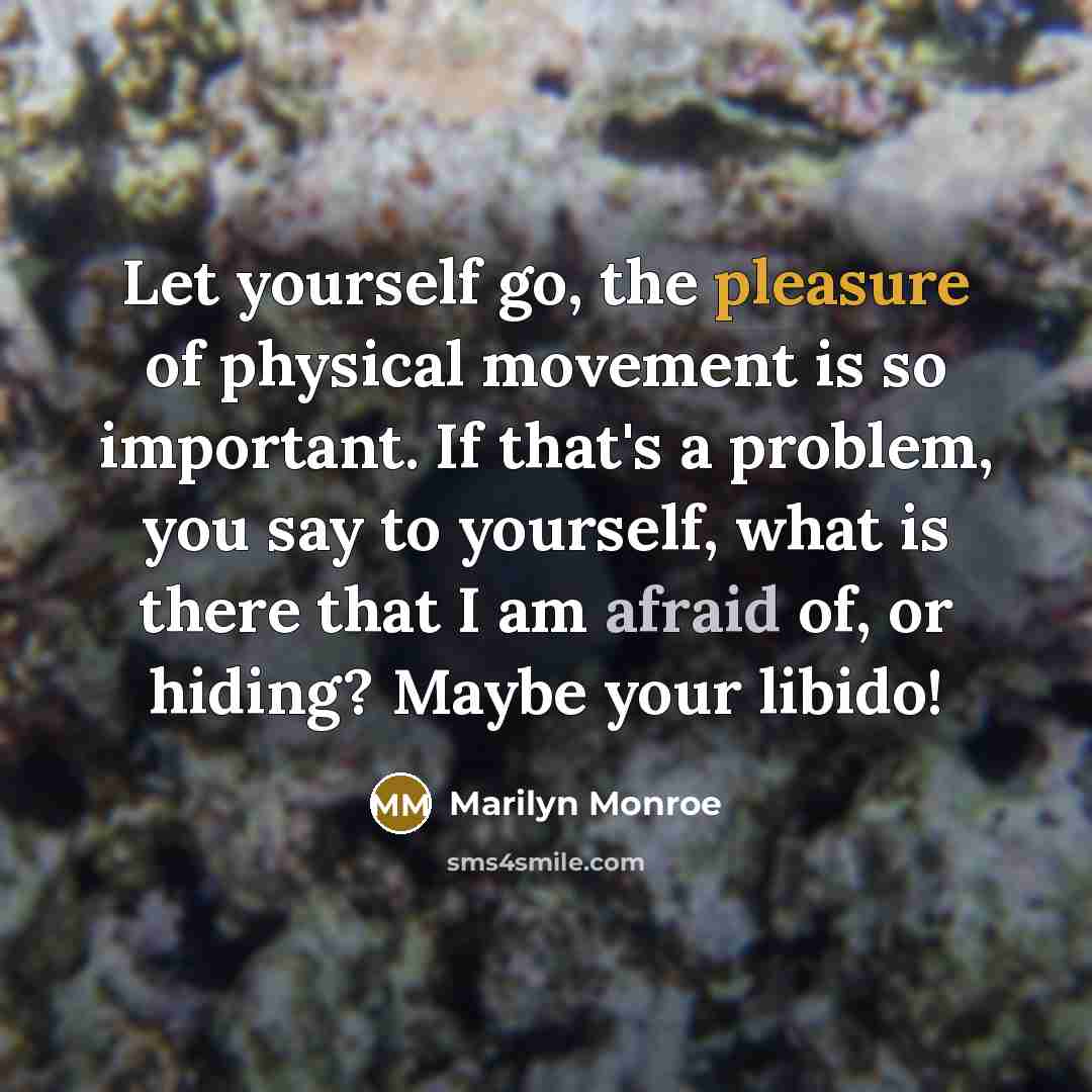 “Let yourself go, the pleasure of physical movement is so important. If that's a problem, you say to yourself, what is there that I am afraid of, or hiding? Maybe your libido!” quote by Marilyn Monroe