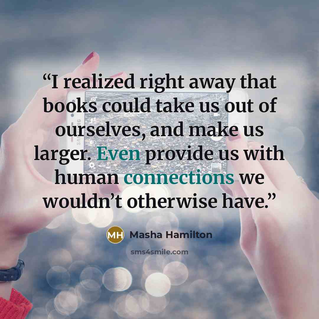 “I realized right away that books could take us out of ourselves, and make us larger. Even provide us with human connections we wouldn’t otherwise have.” quote by Masha Hamilton
