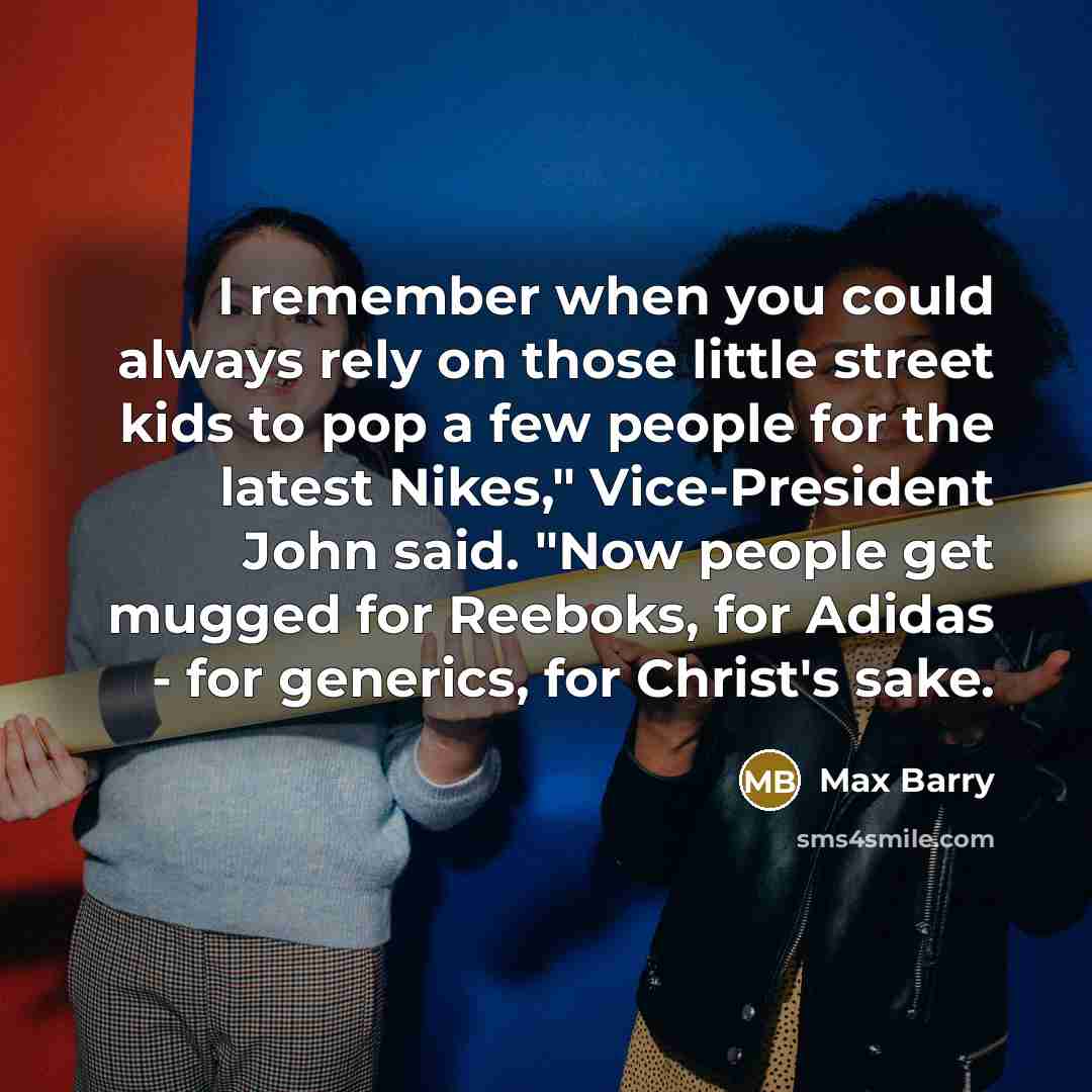 “I remember when you could always rely on those little street kids to pop a few people for the latest Nikes," Vice-President John said. "Now people get mugged for Reeboks, for Adidas - for generics, for Christ's sake.” quote by Max Barry