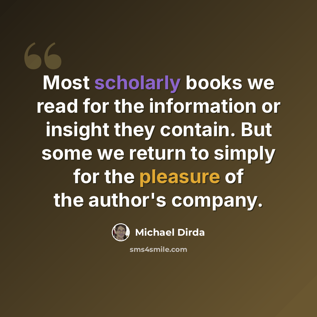 “Most scholarly books we read for the information or insight they contain. But some we return to simply for the pleasure of the author's company.” quote by Michael Dirda