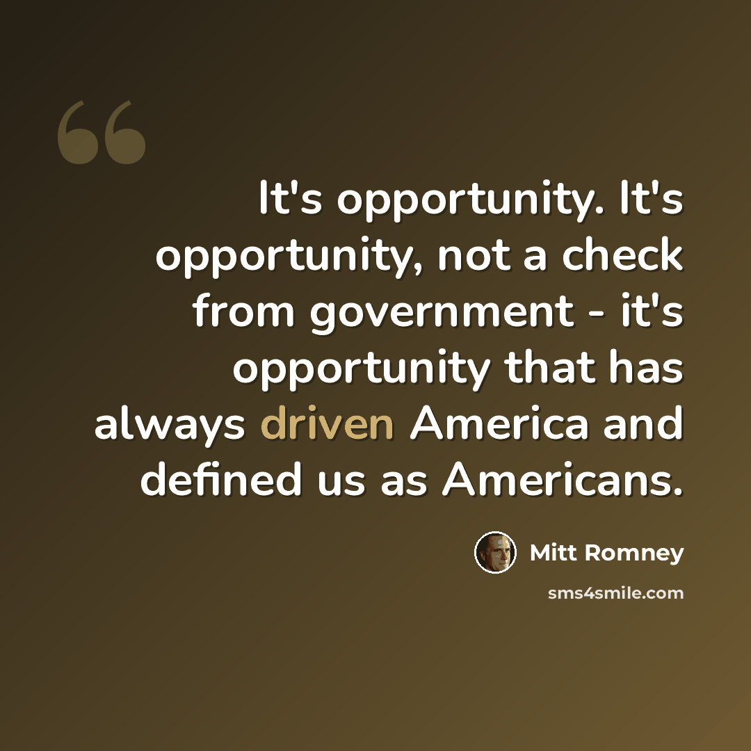 “It's opportunity. It's opportunity, not a check from government - it's opportunity that has always driven America and defined us as Americans.” quote by Mitt Romney