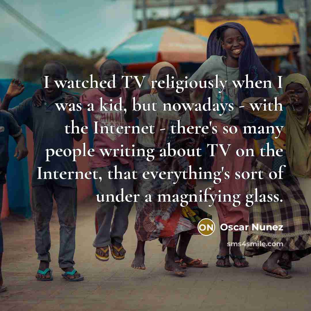 “I watched TV religiously when I was a kid, but nowadays - with the Internet - there's so many people writing about TV on the Internet, that everything's sort of under a magnifying glass.” quote by Oscar Nunez