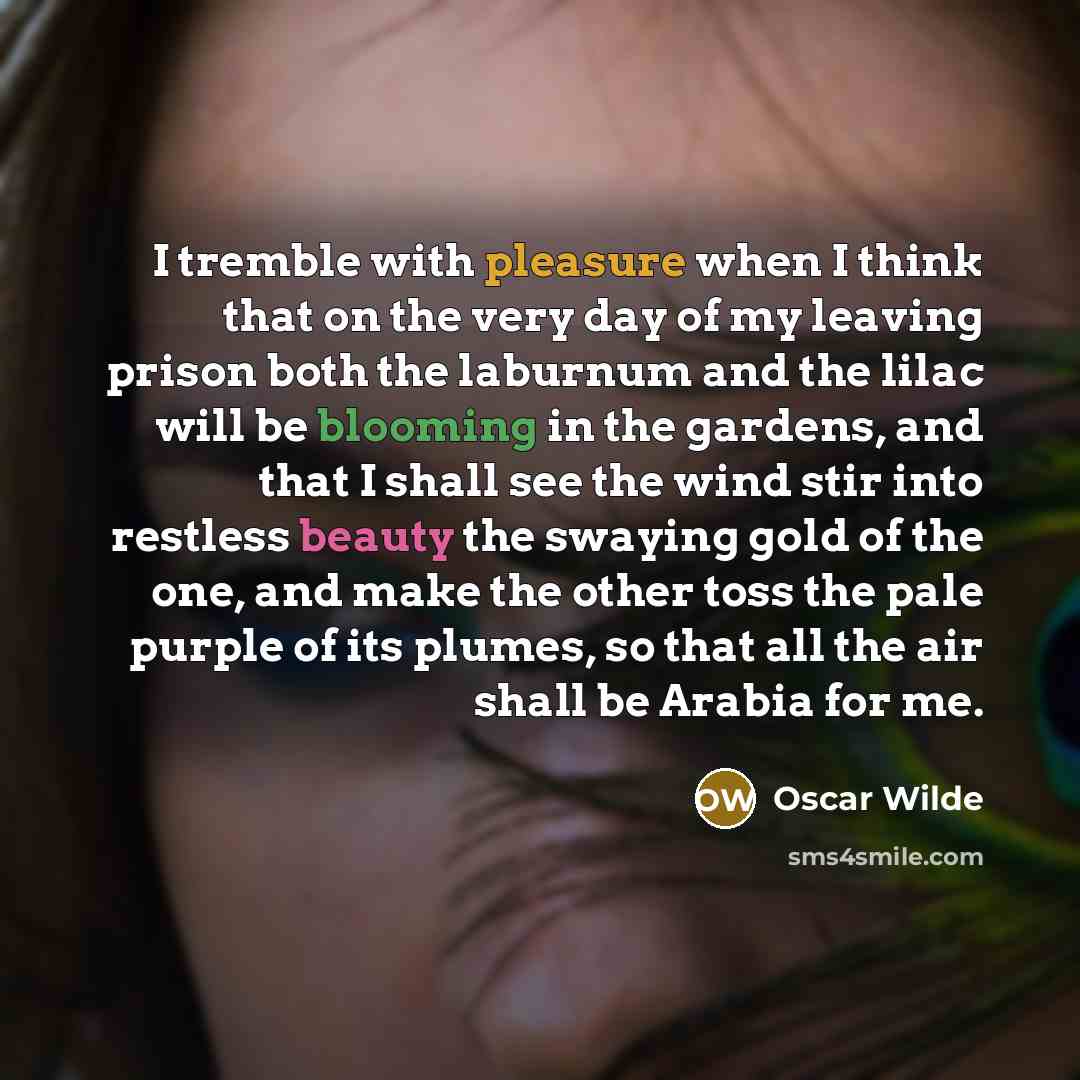 “I tremble with pleasure when I think that on the very day of my leaving prison both the laburnum and the lilac will be blooming in the gardens, and that I shall see the wind stir into restless beauty the swaying gold of the one, and make the other toss the pale purple of its plumes, so that all…” quote by Oscar Wilde