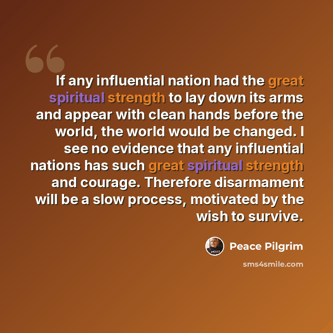 “If any influential nation had the great spiritual strength to lay down its arms and appear with clean hands before the world, the world would be changed. I see no evidence that any influential nations has such great spiritual strength and courage. Therefore disarmament will be a slow process…” quote by Peace Pilgrim
