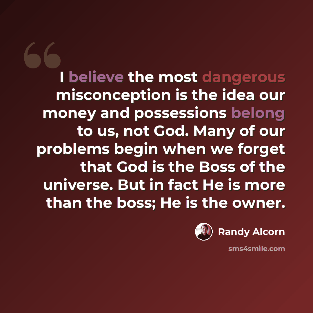 “I believe the most dangerous misconception is the idea our money and possessions belong to us, not God. Many of our problems begin when we forget that God is the Boss of the universe. But in fact He is more than the boss; He is the owner.” quote by Randy Alcorn