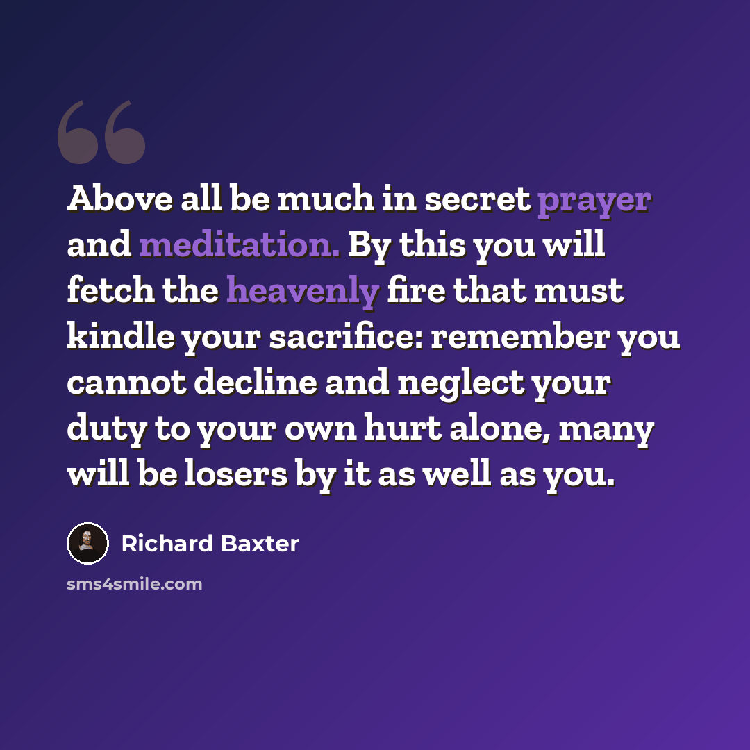 “Above all be much in secret prayer and meditation. By this you will fetch the heavenly fire that must kindle your sacrifice: remember you cannot decline and neglect your duty to your own hurt alone, many will be losers by it as well as you.” quote by Richard Baxter
