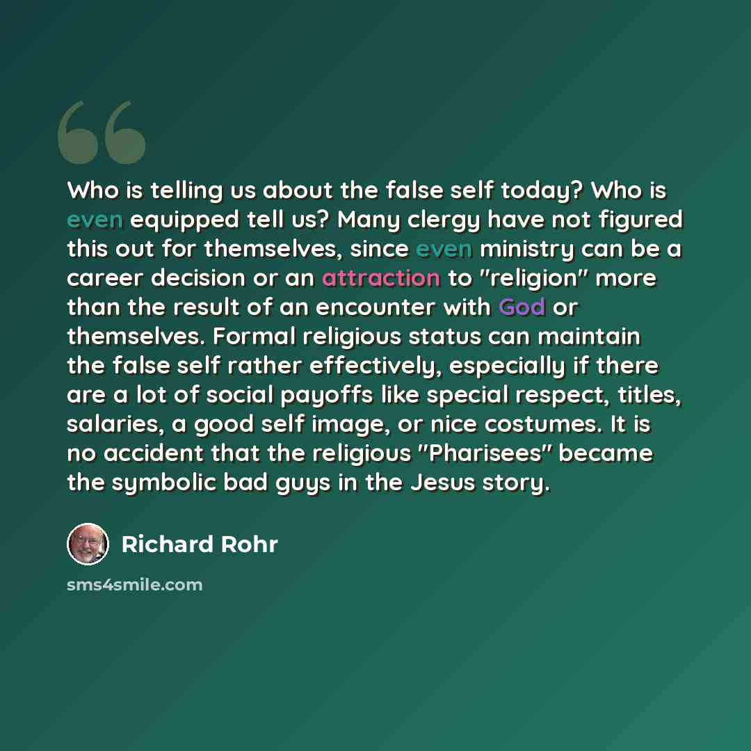 “Who is telling us about the false self today? Who is even equipped tell us? Many clergy have not figured this out for themselves, since even ministry can be a career decision or an attraction to "religion" more than the result of an encounter with God or themselves. Formal religious status can…” quote by Richard Rohr