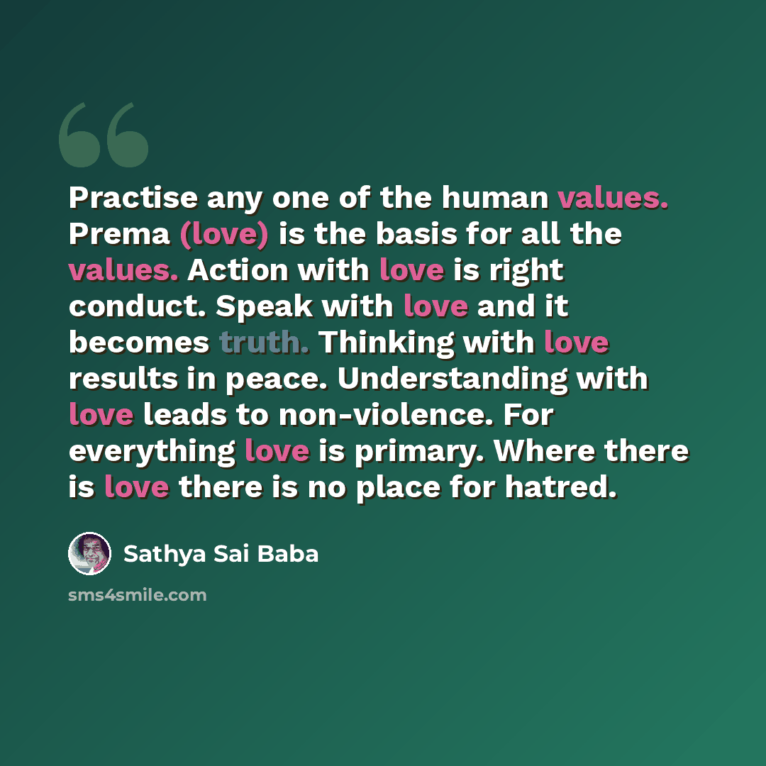 “Practise any one of the human values. Prema (love) is the basis for all the values. Action with love is right conduct. Speak with love and it becomes truth. Thinking with love results in peace. Understanding with love leads to non-violence. For everything love is primary. Where there is love there…” quote by Sathya Sai Baba
