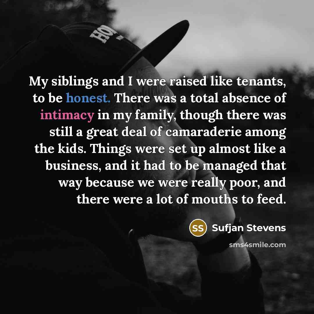 “My siblings and I were raised like tenants, to be honest. There was a total absence of intimacy in my family, though there was still a great deal of camaraderie among the kids. Things were set up almost like a business, and it had to be managed that way because we were really poor, and there were…” quote by Sufjan Stevens